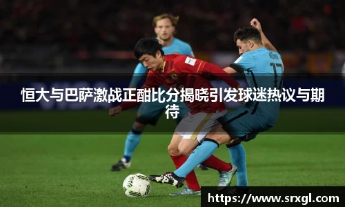 恒大与巴萨激战正酣比分揭晓引发球迷热议与期待